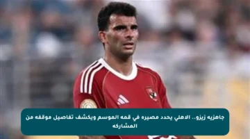 جاهزية زيزو.. الأهلي يحدد مصيره في قمة الموسم ويكشف تفاصيل موقفه من المشاركة